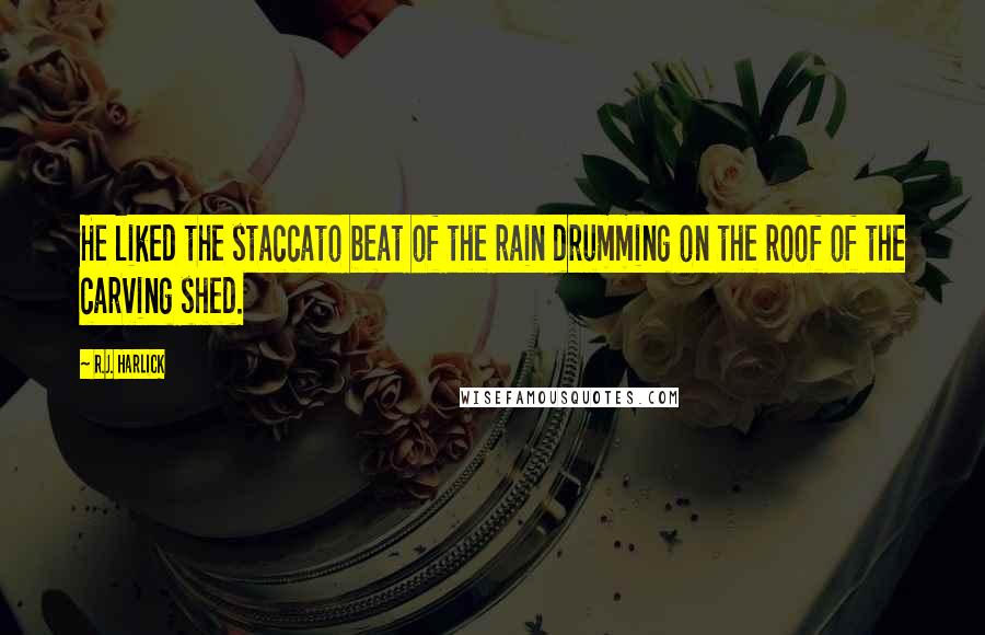 R.J. Harlick Quotes: He liked the staccato beat of the rain drumming on the roof of the carving shed.