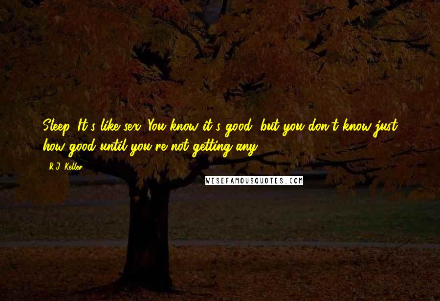 R.J. Keller Quotes: Sleep. It's like sex. You know it's good, but you don't know just how good until you're not getting any.