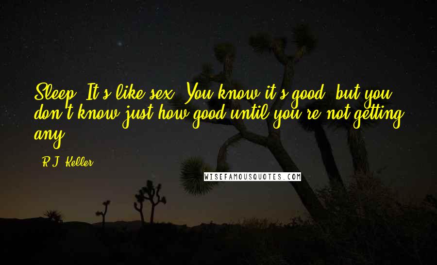 R.J. Keller Quotes: Sleep. It's like sex. You know it's good, but you don't know just how good until you're not getting any.