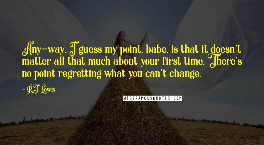 R.J. Lewis Quotes: Any-way, I guess my point, babe, is that it doesn't matter all that much about your first time. There's no point regretting what you can't change.