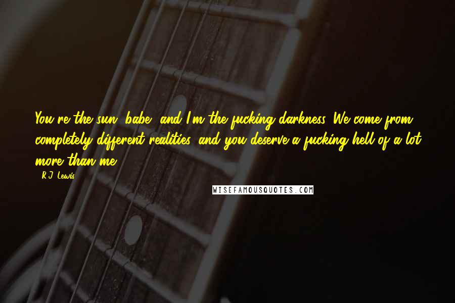R.J. Lewis Quotes: You're the sun, babe, and I'm the fucking darkness. We come from completely different realities, and you deserve a fucking hell of a lot more than me.