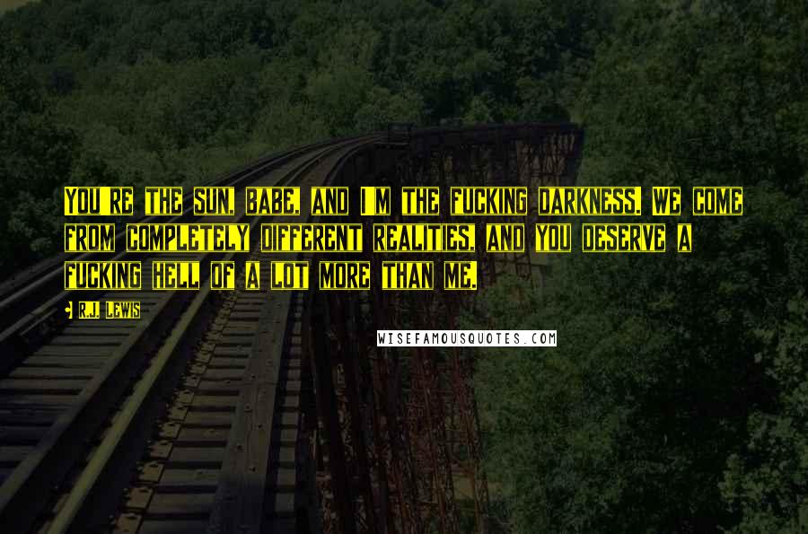 R.J. Lewis Quotes: You're the sun, babe, and I'm the fucking darkness. We come from completely different realities, and you deserve a fucking hell of a lot more than me.