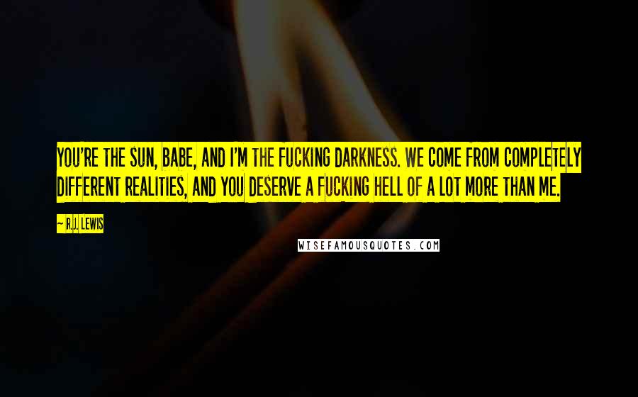 R.J. Lewis Quotes: You're the sun, babe, and I'm the fucking darkness. We come from completely different realities, and you deserve a fucking hell of a lot more than me.