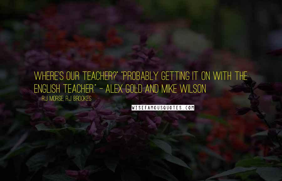R.J. Morse, R.J. Brookes Quotes: Where's our teacher?" "Probably getting it on with the English teacher." - Alex Gold and Mike Wilson