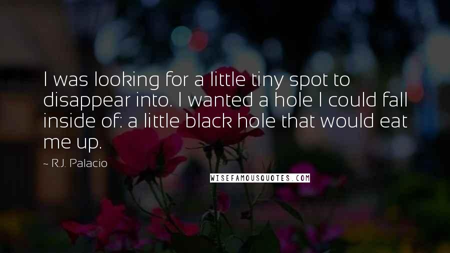R.J. Palacio Quotes: I was looking for a little tiny spot to disappear into. I wanted a hole I could fall inside of: a little black hole that would eat me up.