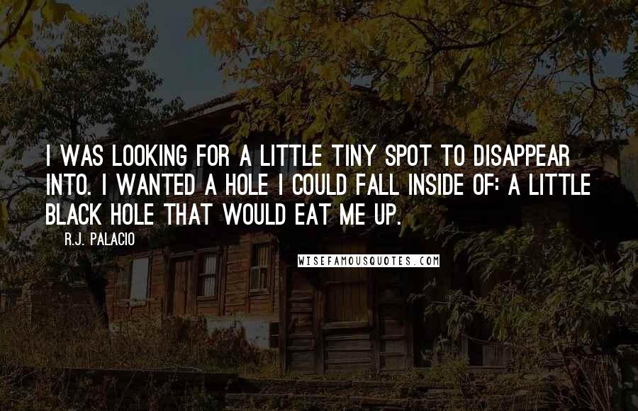 R.J. Palacio Quotes: I was looking for a little tiny spot to disappear into. I wanted a hole I could fall inside of: a little black hole that would eat me up.