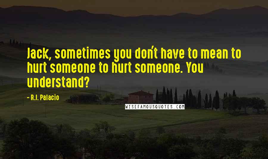 R.J. Palacio Quotes: Jack, sometimes you don't have to mean to hurt someone to hurt someone. You understand?