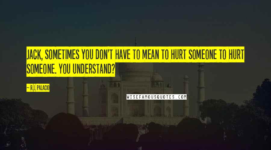 R.J. Palacio Quotes: Jack, sometimes you don't have to mean to hurt someone to hurt someone. You understand?