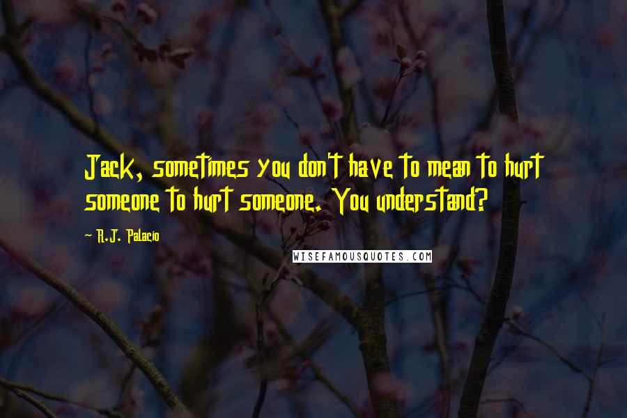 R.J. Palacio Quotes: Jack, sometimes you don't have to mean to hurt someone to hurt someone. You understand?