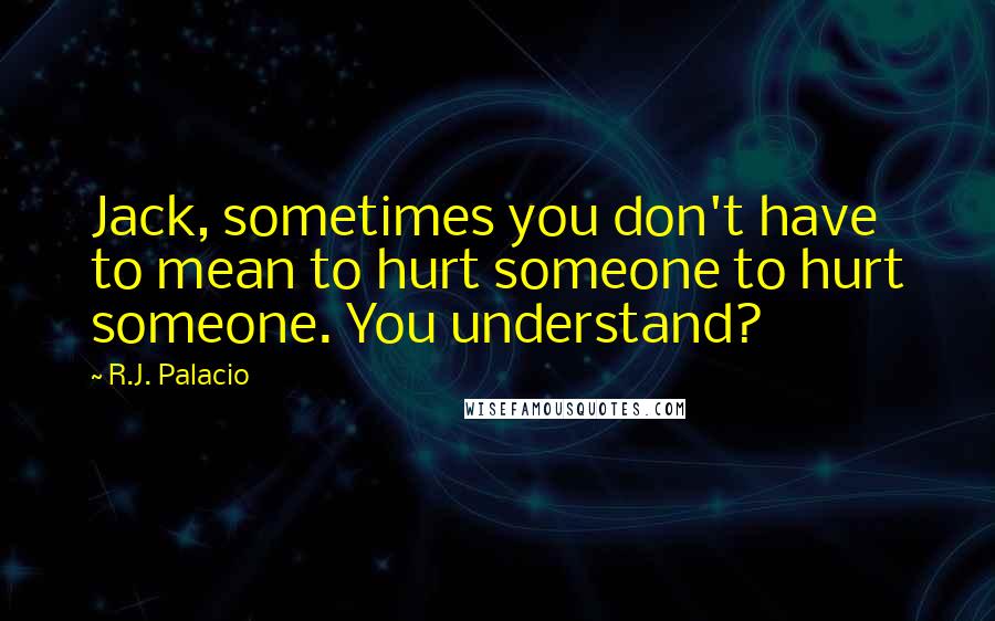 R.J. Palacio Quotes: Jack, sometimes you don't have to mean to hurt someone to hurt someone. You understand?