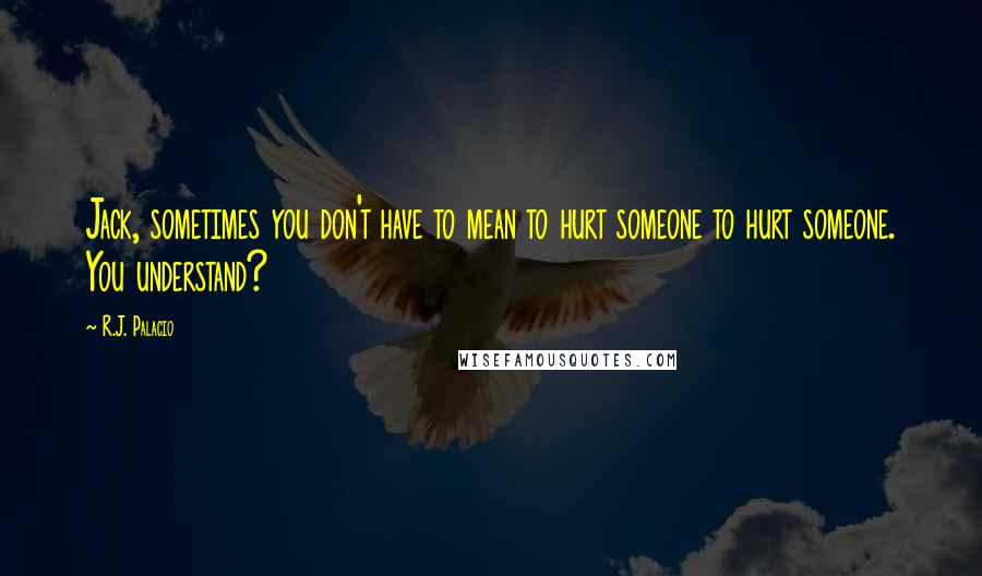 R.J. Palacio Quotes: Jack, sometimes you don't have to mean to hurt someone to hurt someone. You understand?