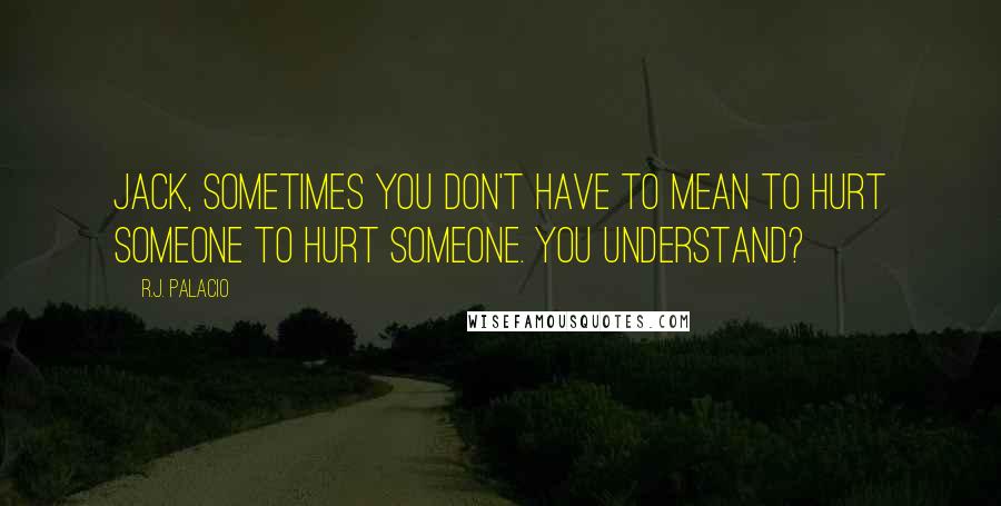 R.J. Palacio Quotes: Jack, sometimes you don't have to mean to hurt someone to hurt someone. You understand?