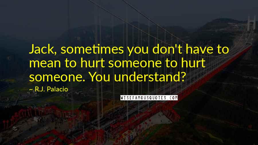 R.J. Palacio Quotes: Jack, sometimes you don't have to mean to hurt someone to hurt someone. You understand?