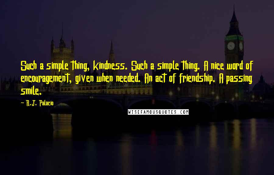 R.J. Palacio Quotes: Such a simple thing, kindness. Such a simple thing. A nice word of encouragement, given when needed. An act of friendship. A passing smile.