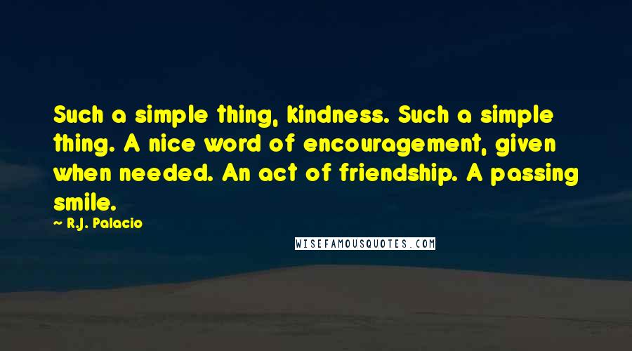 R.J. Palacio Quotes: Such a simple thing, kindness. Such a simple thing. A nice word of encouragement, given when needed. An act of friendship. A passing smile.