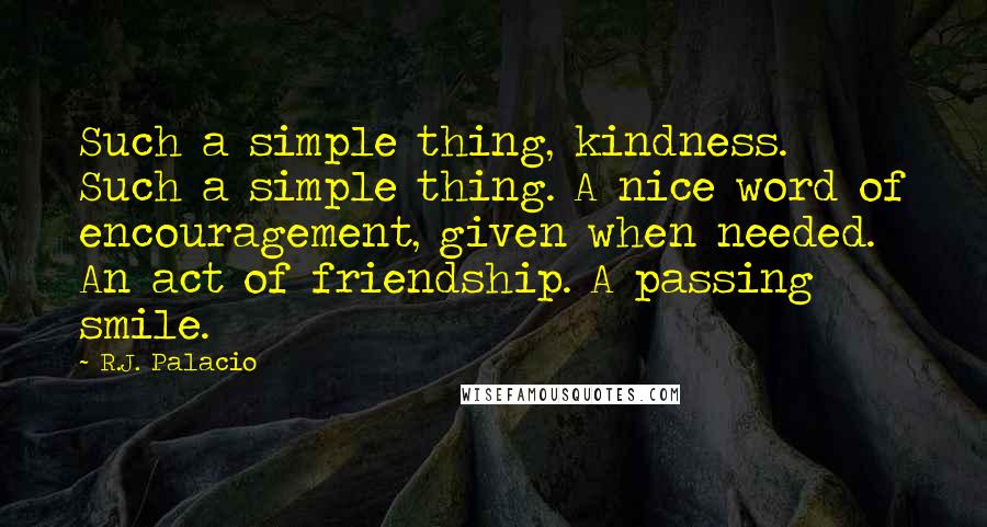 R.J. Palacio Quotes: Such a simple thing, kindness. Such a simple thing. A nice word of encouragement, given when needed. An act of friendship. A passing smile.