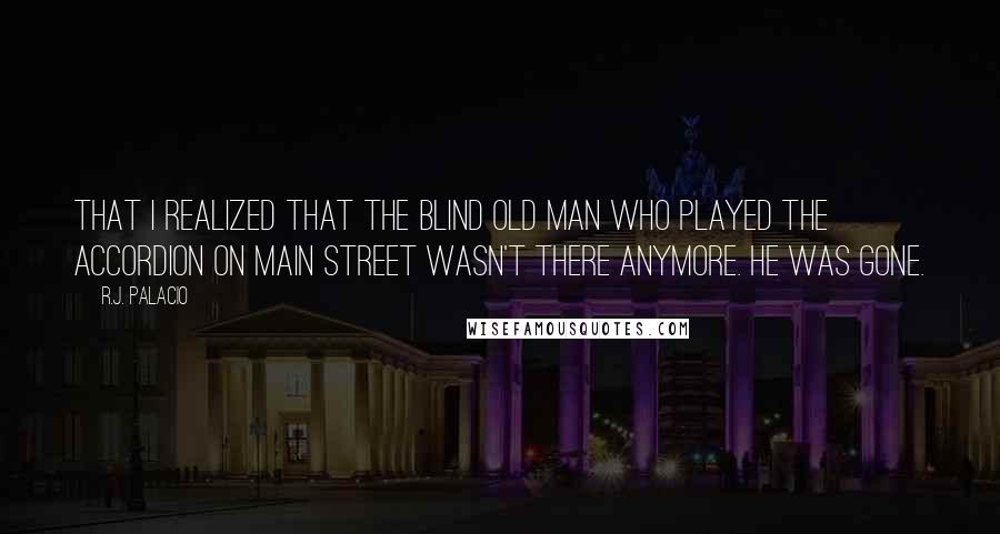 R.J. Palacio Quotes: that I realized that the blind old man who played the accordion on Main Street wasn't there anymore. He was gone.