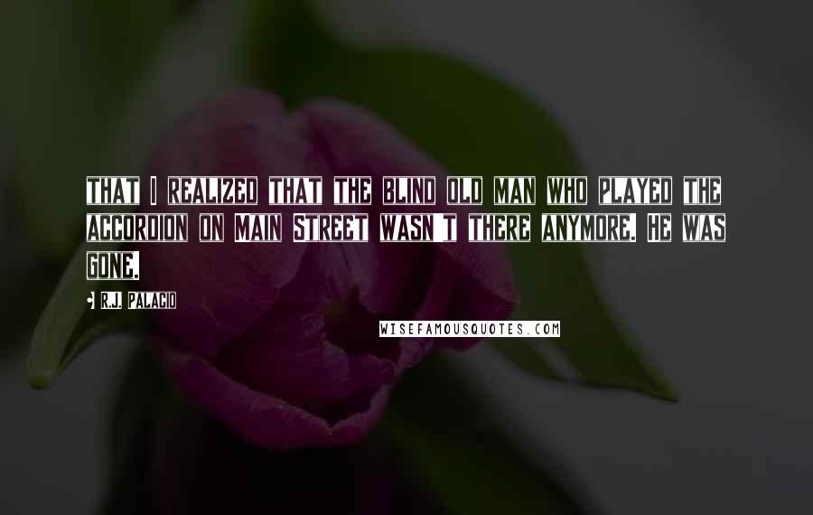 R.J. Palacio Quotes: that I realized that the blind old man who played the accordion on Main Street wasn't there anymore. He was gone.