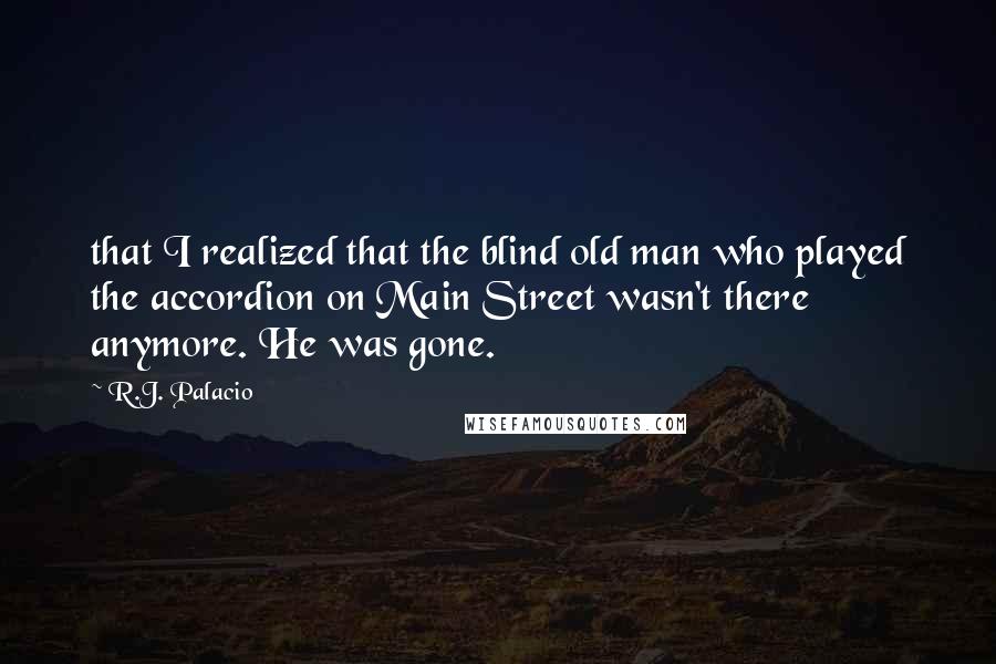 R.J. Palacio Quotes: that I realized that the blind old man who played the accordion on Main Street wasn't there anymore. He was gone.