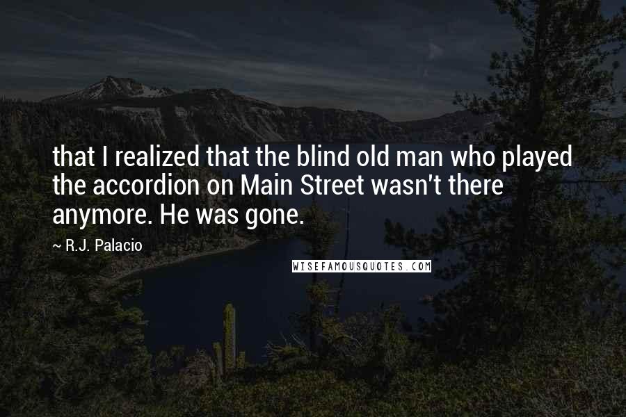 R.J. Palacio Quotes: that I realized that the blind old man who played the accordion on Main Street wasn't there anymore. He was gone.