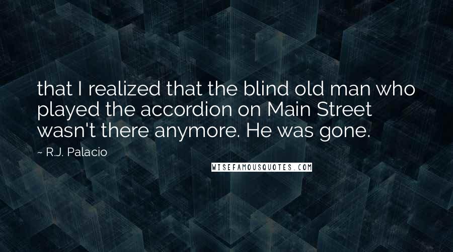 R.J. Palacio Quotes: that I realized that the blind old man who played the accordion on Main Street wasn't there anymore. He was gone.