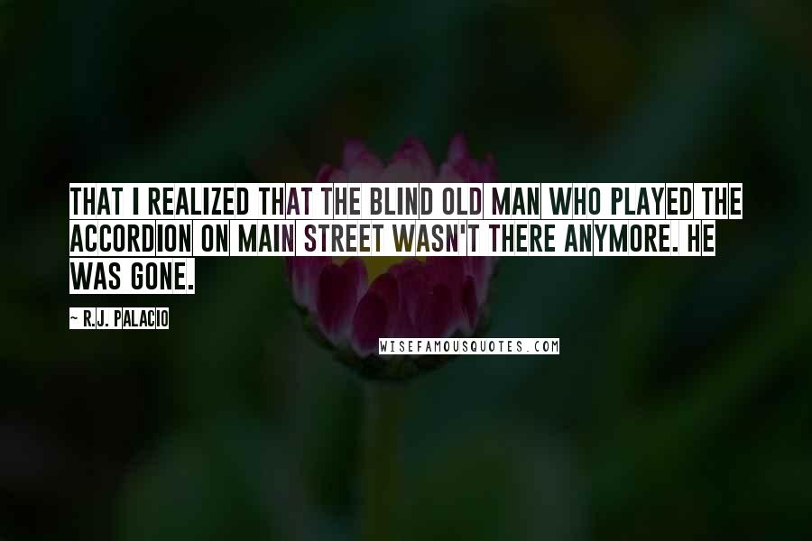 R.J. Palacio Quotes: that I realized that the blind old man who played the accordion on Main Street wasn't there anymore. He was gone.