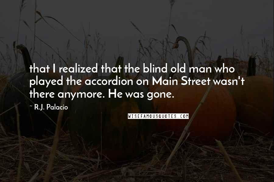 R.J. Palacio Quotes: that I realized that the blind old man who played the accordion on Main Street wasn't there anymore. He was gone.