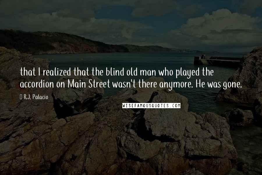 R.J. Palacio Quotes: that I realized that the blind old man who played the accordion on Main Street wasn't there anymore. He was gone.