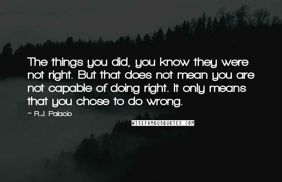 R.J. Palacio Quotes: The things you did, you know they were not right. But that does not mean you are not capable of doing right. It only means that you chose to do wrong.