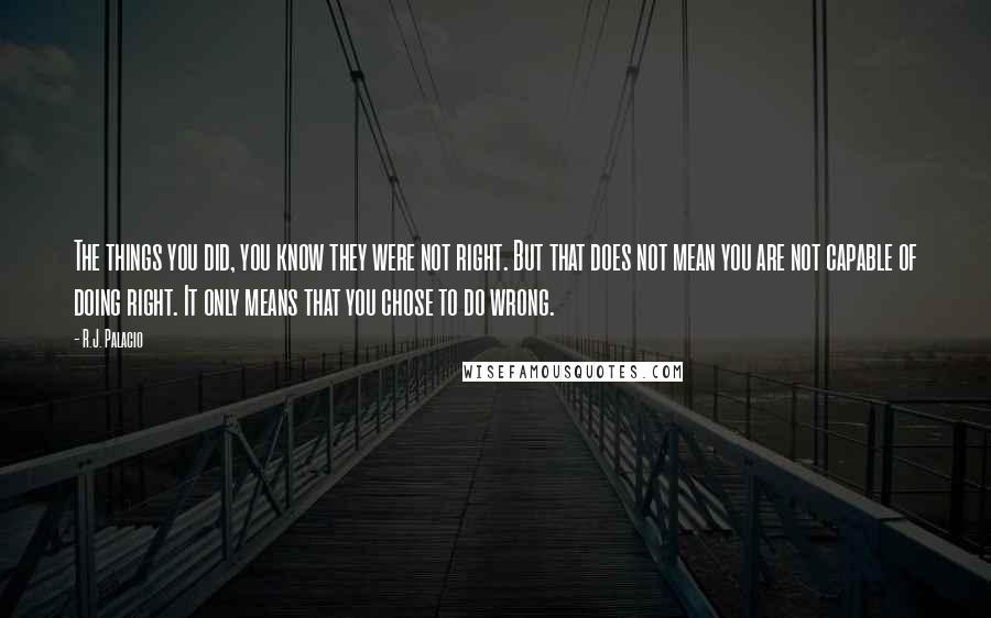 R.J. Palacio Quotes: The things you did, you know they were not right. But that does not mean you are not capable of doing right. It only means that you chose to do wrong.