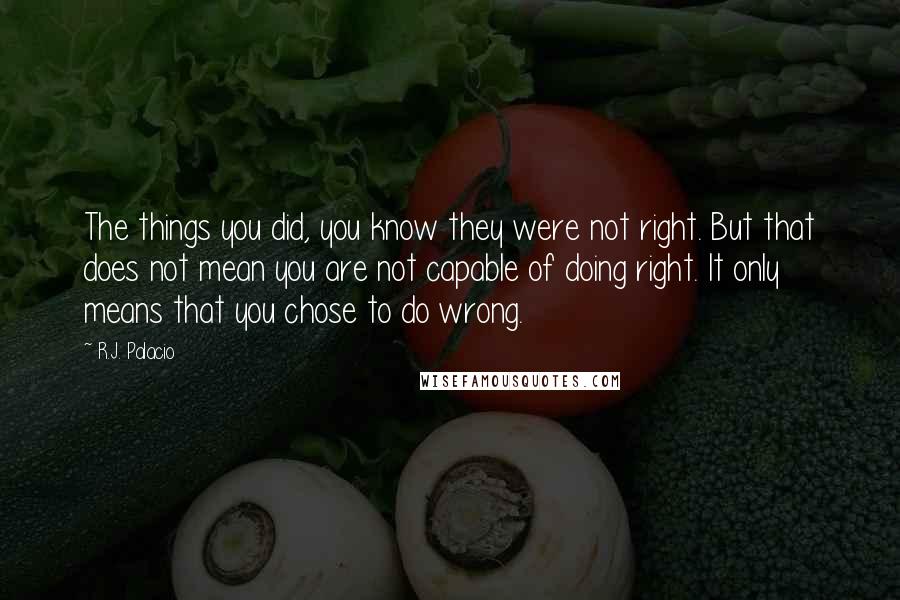 R.J. Palacio Quotes: The things you did, you know they were not right. But that does not mean you are not capable of doing right. It only means that you chose to do wrong.