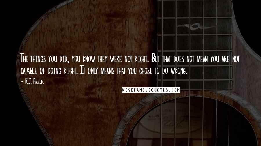 R.J. Palacio Quotes: The things you did, you know they were not right. But that does not mean you are not capable of doing right. It only means that you chose to do wrong.