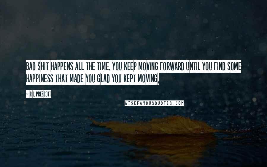 R.J. Prescott Quotes: Bad shit happens all the time. You keep moving forward until you find some happiness that made you glad you kept moving,