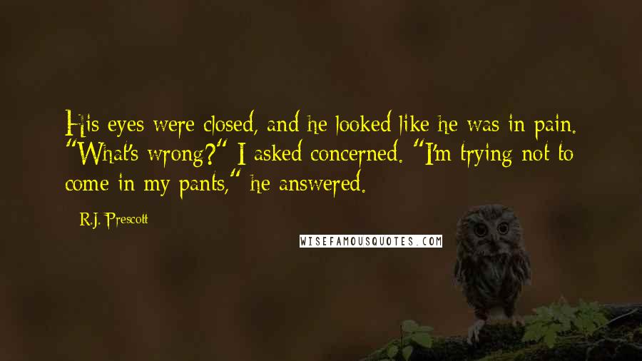 R.J. Prescott Quotes: His eyes were closed, and he looked like he was in pain. "What's wrong?" I asked concerned. "I'm trying not to come in my pants," he answered.