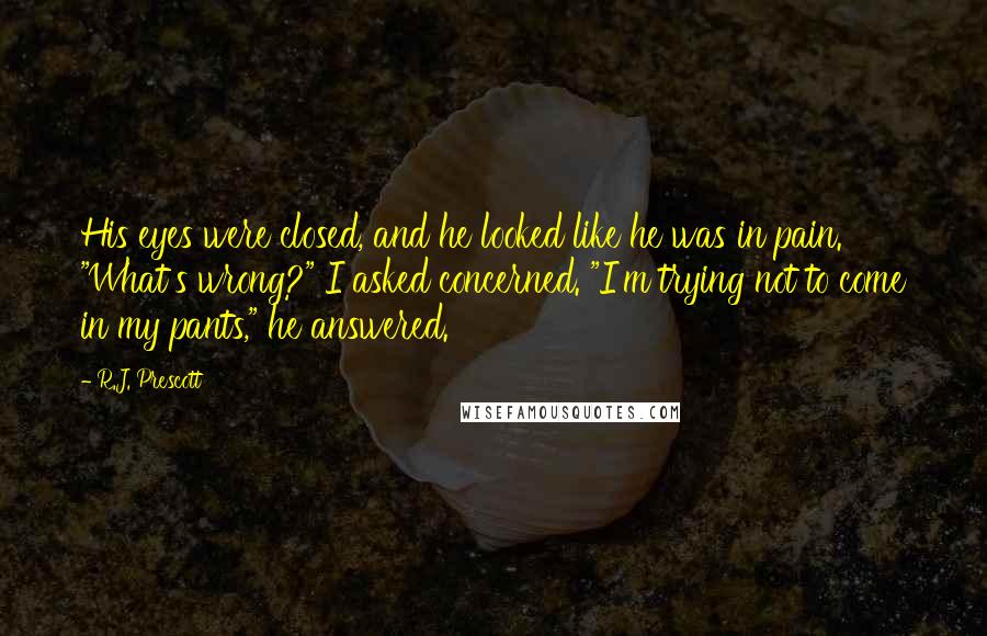 R.J. Prescott Quotes: His eyes were closed, and he looked like he was in pain. "What's wrong?" I asked concerned. "I'm trying not to come in my pants," he answered.