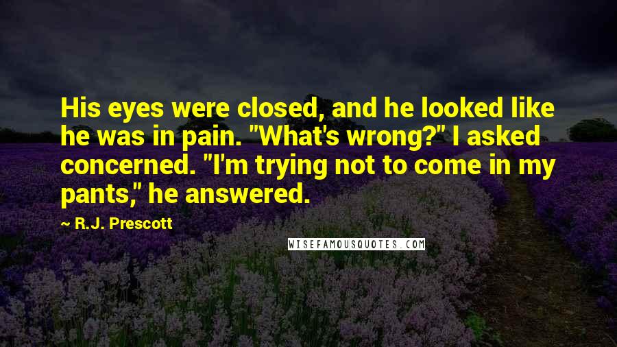 R.J. Prescott Quotes: His eyes were closed, and he looked like he was in pain. "What's wrong?" I asked concerned. "I'm trying not to come in my pants," he answered.