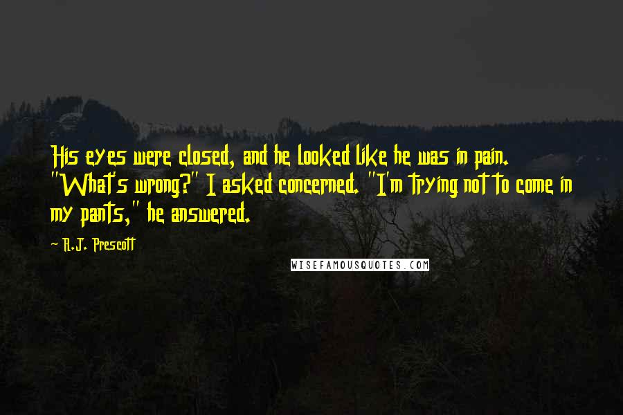 R.J. Prescott Quotes: His eyes were closed, and he looked like he was in pain. "What's wrong?" I asked concerned. "I'm trying not to come in my pants," he answered.