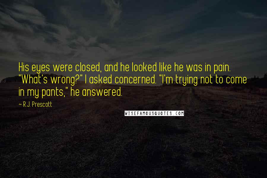 R.J. Prescott Quotes: His eyes were closed, and he looked like he was in pain. "What's wrong?" I asked concerned. "I'm trying not to come in my pants," he answered.