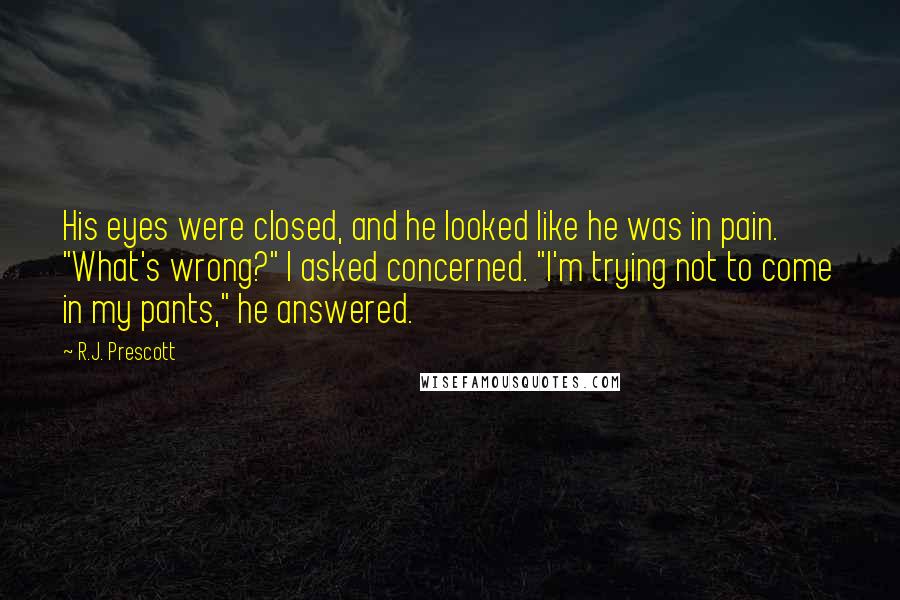 R.J. Prescott Quotes: His eyes were closed, and he looked like he was in pain. "What's wrong?" I asked concerned. "I'm trying not to come in my pants," he answered.