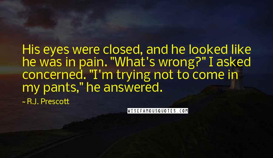 R.J. Prescott Quotes: His eyes were closed, and he looked like he was in pain. "What's wrong?" I asked concerned. "I'm trying not to come in my pants," he answered.