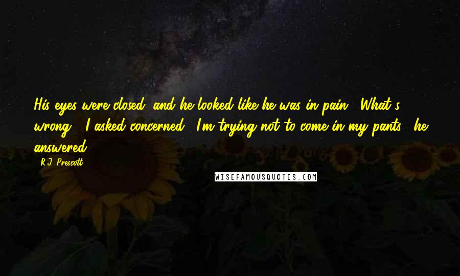 R.J. Prescott Quotes: His eyes were closed, and he looked like he was in pain. "What's wrong?" I asked concerned. "I'm trying not to come in my pants," he answered.