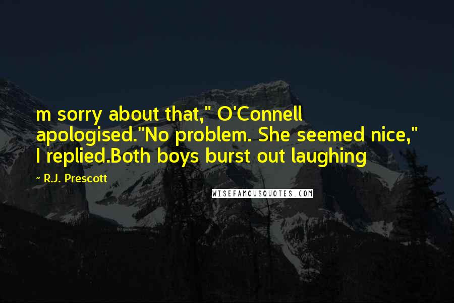 R.J. Prescott Quotes: m sorry about that," O'Connell apologised."No problem. She seemed nice," I replied.Both boys burst out laughing