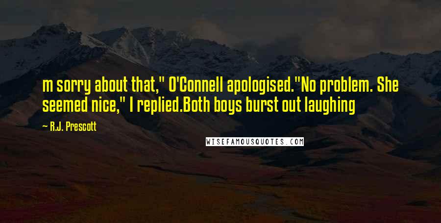 R.J. Prescott Quotes: m sorry about that," O'Connell apologised."No problem. She seemed nice," I replied.Both boys burst out laughing