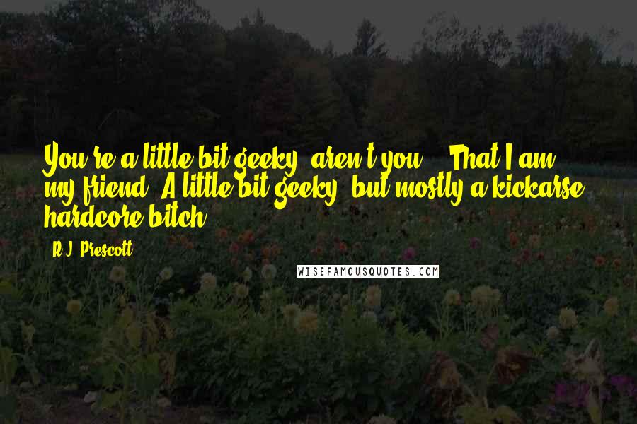 R.J. Prescott Quotes: You're a little bit geeky, aren't you?" "That I am, my friend. A little bit geeky, but mostly a kickarse, hardcore bitch.