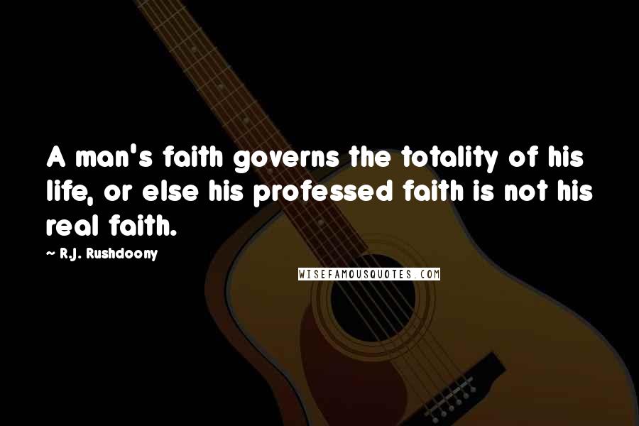R.J. Rushdoony Quotes: A man's faith governs the totality of his life, or else his professed faith is not his real faith.