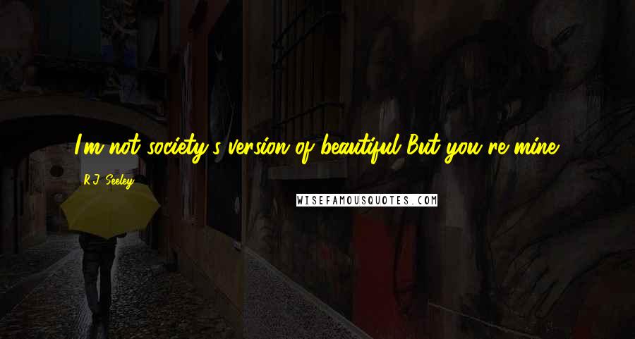 R.J. Seeley Quotes: I'm not society's version of beautiful But you're mine.