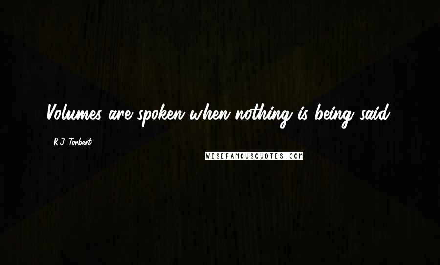 R.J. Torbert Quotes: Volumes are spoken when nothing is being said.