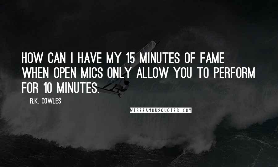 R.K. Cowles Quotes: How can I have my 15 minutes of fame when open mics only allow you to perform for 10 minutes.