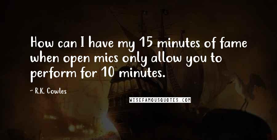 R.K. Cowles Quotes: How can I have my 15 minutes of fame when open mics only allow you to perform for 10 minutes.