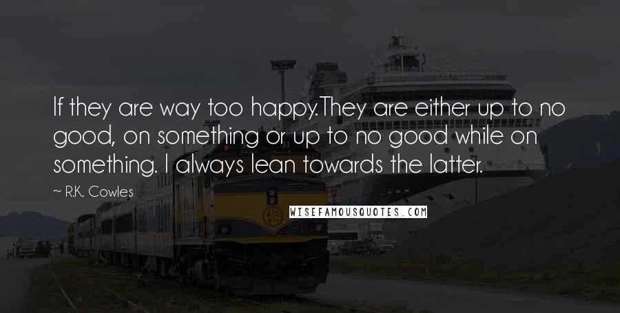 R.K. Cowles Quotes: If they are way too happy.They are either up to no good, on something or up to no good while on something. I always lean towards the latter.